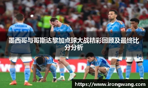 墨西哥与哥斯达黎加点球大战精彩回顾及最终比分分析